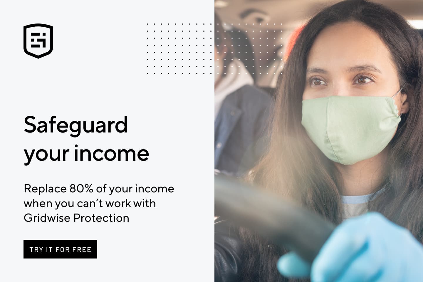 Safeguard your income. Replace 80% of your income when you can't work with Gridwise Protection.